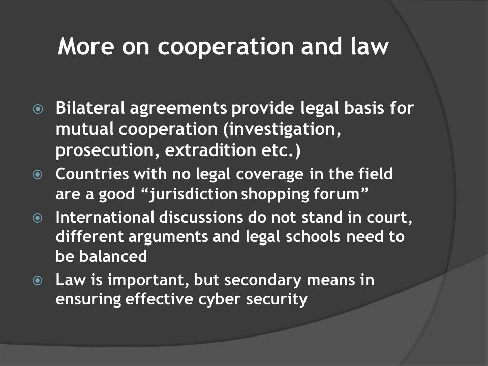 More on cooperation and law  Bilateral agreements provide legal basis for mutual cooperation (investigation, prosecution, extradition etc.)  Countries with no legal coverage in the field are a good jurisdiction shopping forum  International discussions do not stand in court, different arguments and legal schools need to be balanced  Law is important, but secondary means in ensuring effective cyber security