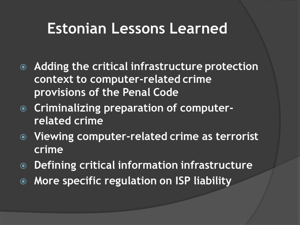 Estonian Lessons Learned  Adding the critical infrastructure protection context to computer-related crime provisions of the Penal Code  Criminalizing preparation of computer- related crime  Viewing computer-related crime as terrorist crime  Defining critical information infrastructure  More specific regulation on ISP liability