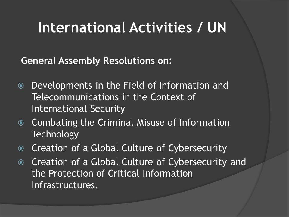 International Activities / UN General Assembly Resolutions on:  Developments in the Field of Information and Telecommunications in the Context of International Security  Combating the Criminal Misuse of Information Technology  Creation of a Global Culture of Cybersecurity  Creation of a Global Culture of Cybersecurity and the Protection of Critical Information Infrastructures.