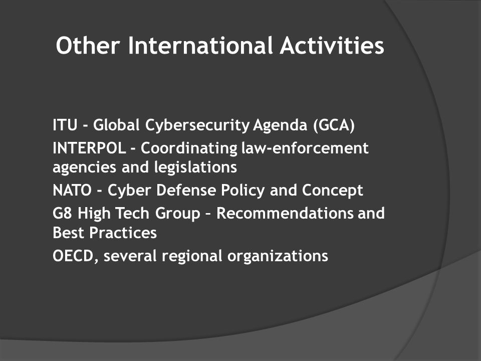 Other International Activities ITU - Global Cybersecurity Agenda (GCA) INTERPOL - Coordinating law-enforcement agencies and legislations NATO - Cyber Defense Policy and Concept G8 High Tech Group – Recommendations and Best Practices OECD, several regional organizations