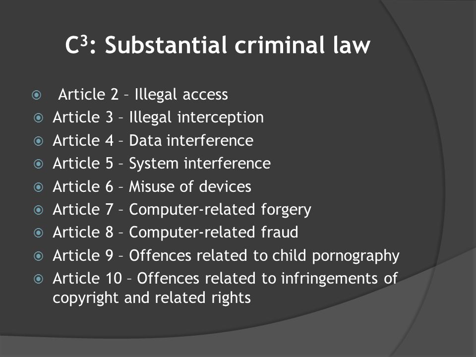C 3 : Substantial criminal law  Article 2 – Illegal access  Article 3 – Illegal interception  Article 4 – Data interference  Article 5 – System interference  Article 6 – Misuse of devices  Article 7 – Computer-related forgery  Article 8 – Computer-related fraud  Article 9 – Offences related to child pornography  Article 10 – Offences related to infringements of copyright and related rights