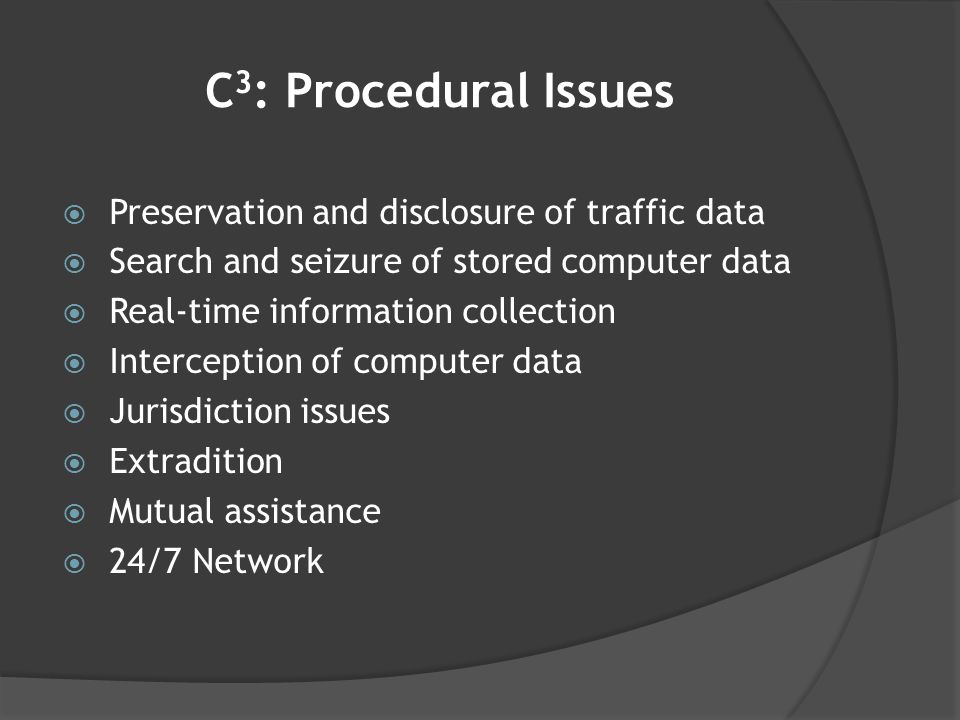 C 3 : Procedural Issues  Preservation and disclosure of traffic data  Search and seizure of stored computer data  Real-time information collection  Interception of computer data  Jurisdiction issues  Extradition  Mutual assistance  24/7 Network