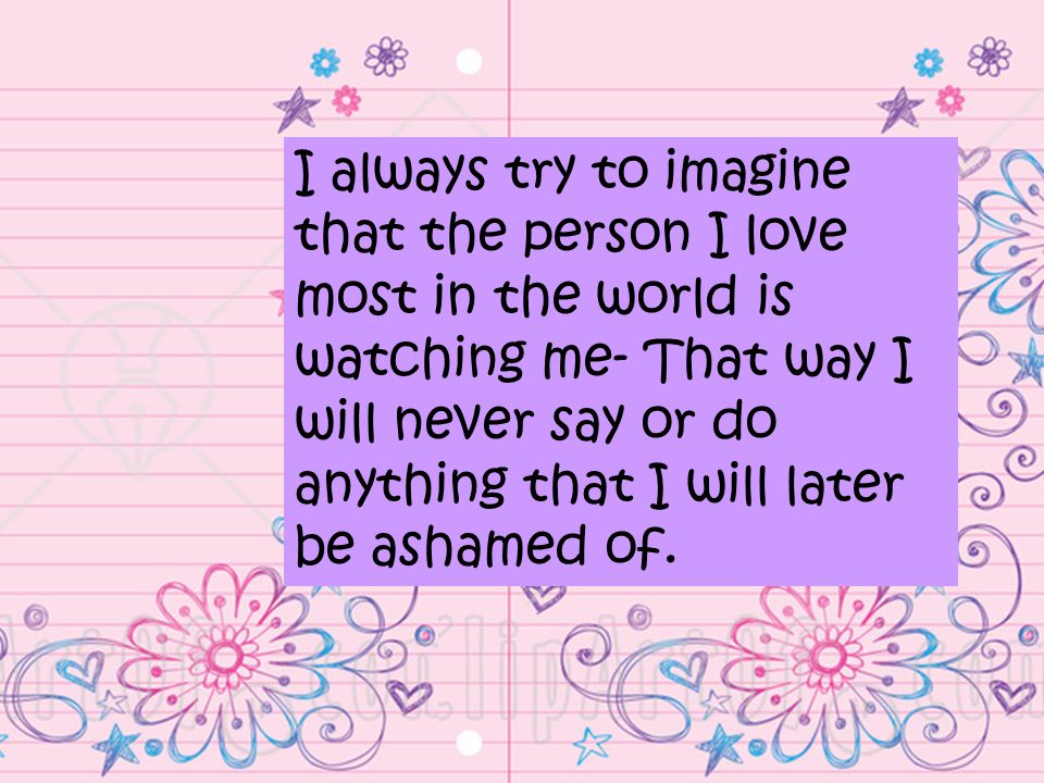 I always try to imagine that the person I love most in the world is watching me- That way I will never say or do anything that I will later be ashamed of.