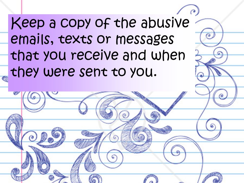 Keep a copy of the abusive  s, texts or messages that you receive and when they were sent to you.