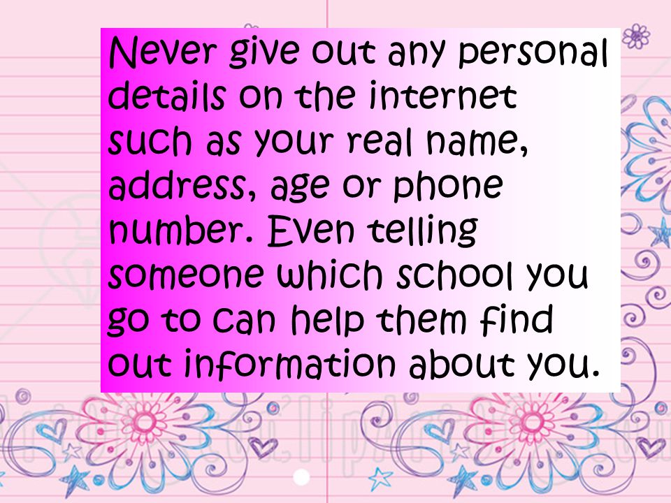 Never give out any personal details on the internet such as your real name, address, age or phone number.