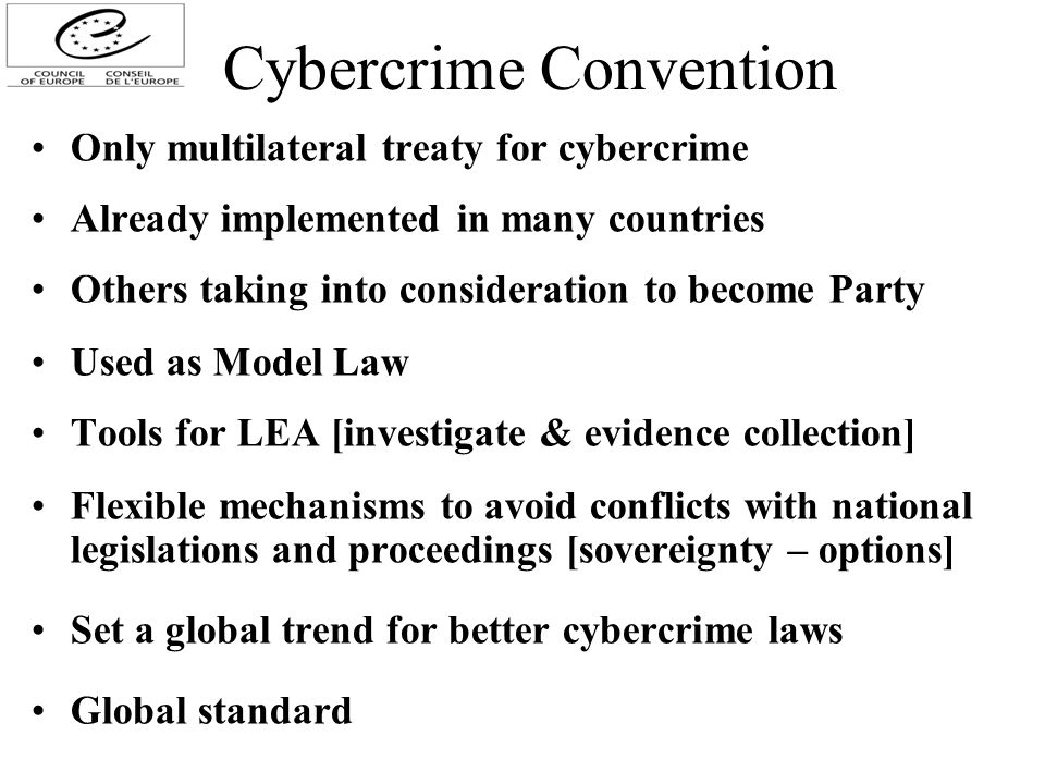 Cybercrime Convention Only multilateral treaty for cybercrime Already implemented in many countries Others taking into consideration to become Party Used as Model Law Tools for LEA [investigate & evidence collection] Flexible mechanisms to avoid conflicts with national legislations and proceedings [sovereignty – options] Set a global trend for better cybercrime laws Global standard