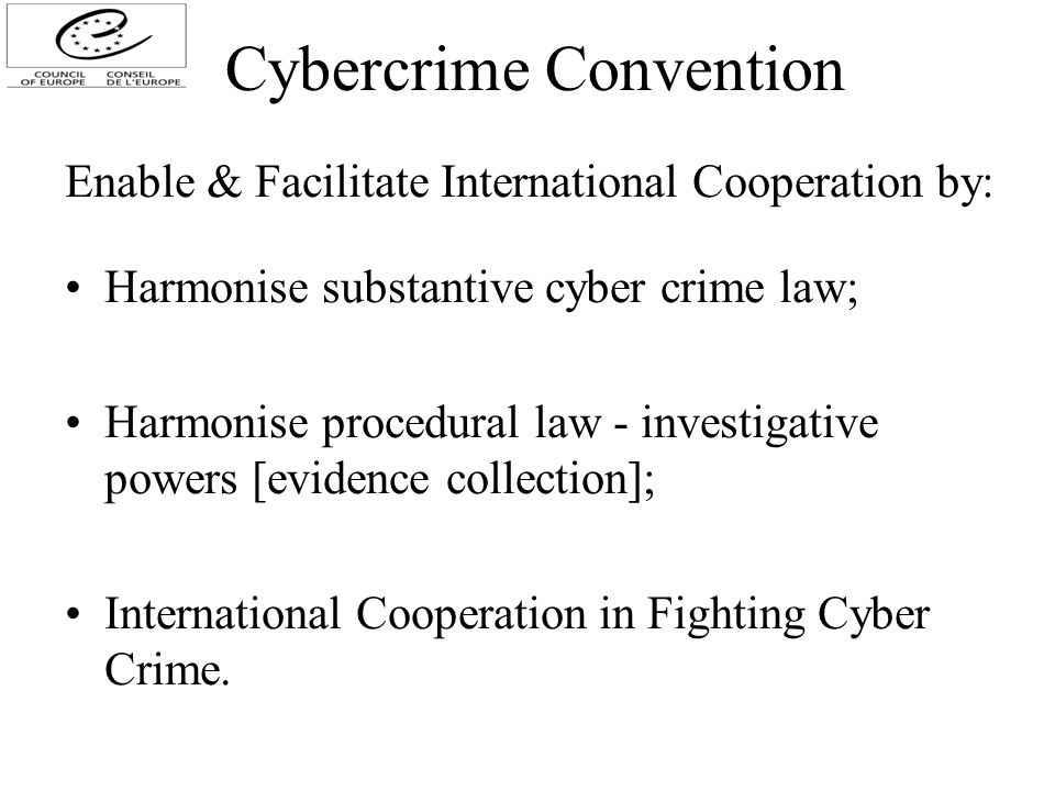 Cybercrime Convention Enable & Facilitate International Cooperation by: Harmonise substantive cyber crime law; Harmonise procedural law - investigative powers [evidence collection]; International Cooperation in Fighting Cyber Crime.
