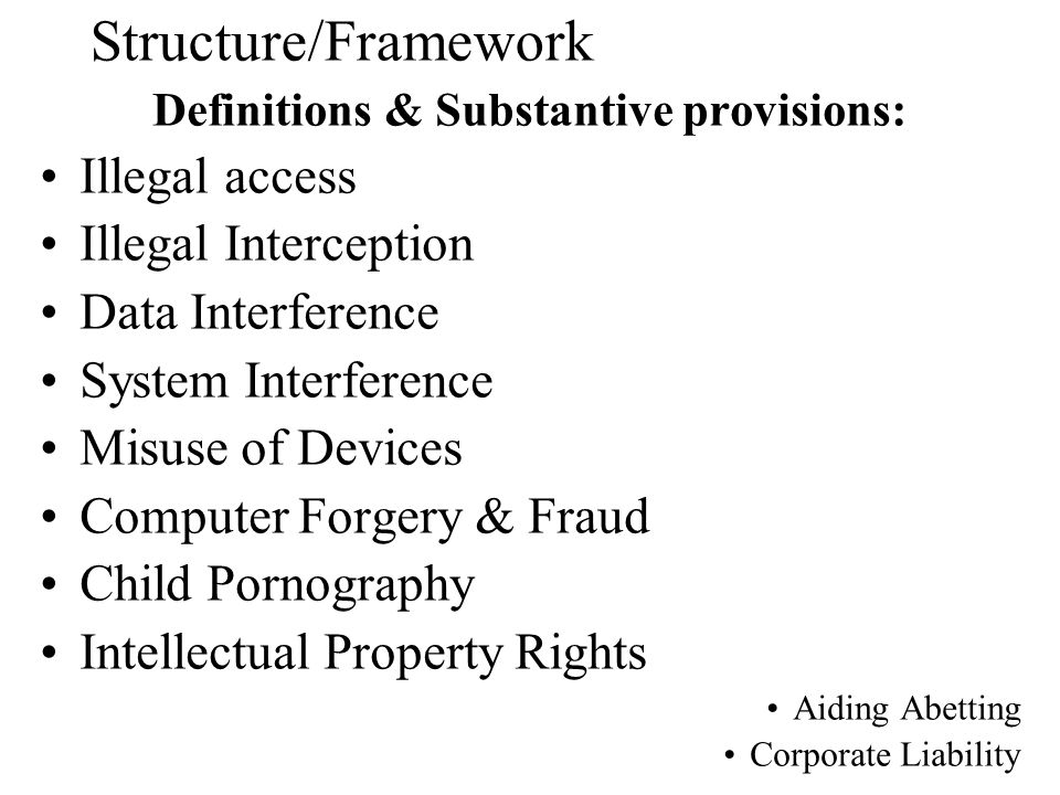 Definitions & Substantive provisions: Illegal access Illegal Interception Data Interference System Interference Misuse of Devices Computer Forgery & Fraud Child Pornography Intellectual Property Rights Aiding Abetting Corporate Liability