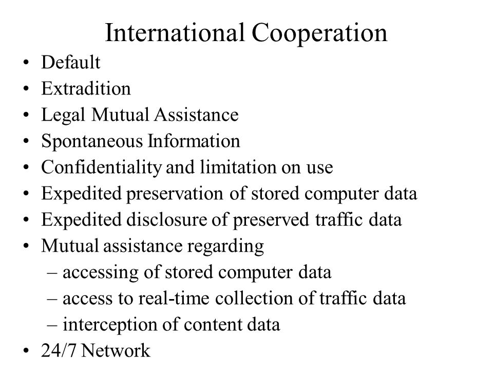 International Cooperation Default Extradition Legal Mutual Assistance Spontaneous Information Confidentiality and limitation on use Expedited preservation of stored computer data Expedited disclosure of preserved traffic data Mutual assistance regarding –accessing of stored computer data –access to real-time collection of traffic data –interception of content data 24/7 Network