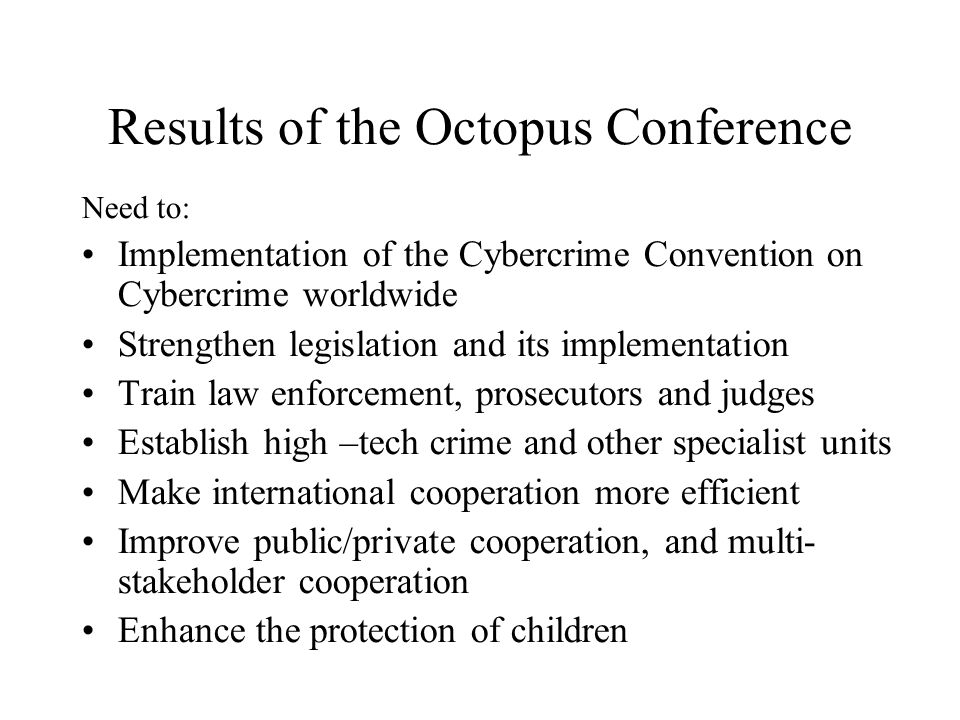 Results of the Octopus Conference Need to: Implementation of the Cybercrime Convention on Cybercrime worldwide Strengthen legislation and its implementation Train law enforcement, prosecutors and judges Establish high –tech crime and other specialist units Make international cooperation more efficient Improve public/private cooperation, and multi- stakeholder cooperation Enhance the protection of children