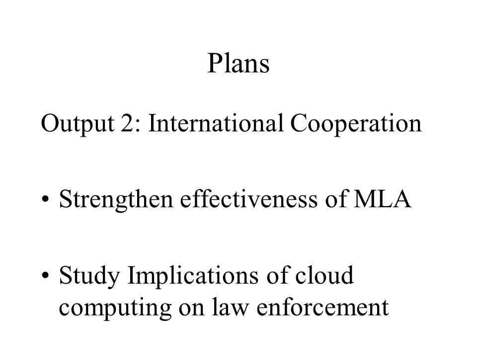 Plans Output 2: International Cooperation Strengthen effectiveness of MLA Study Implications of cloud computing on law enforcement