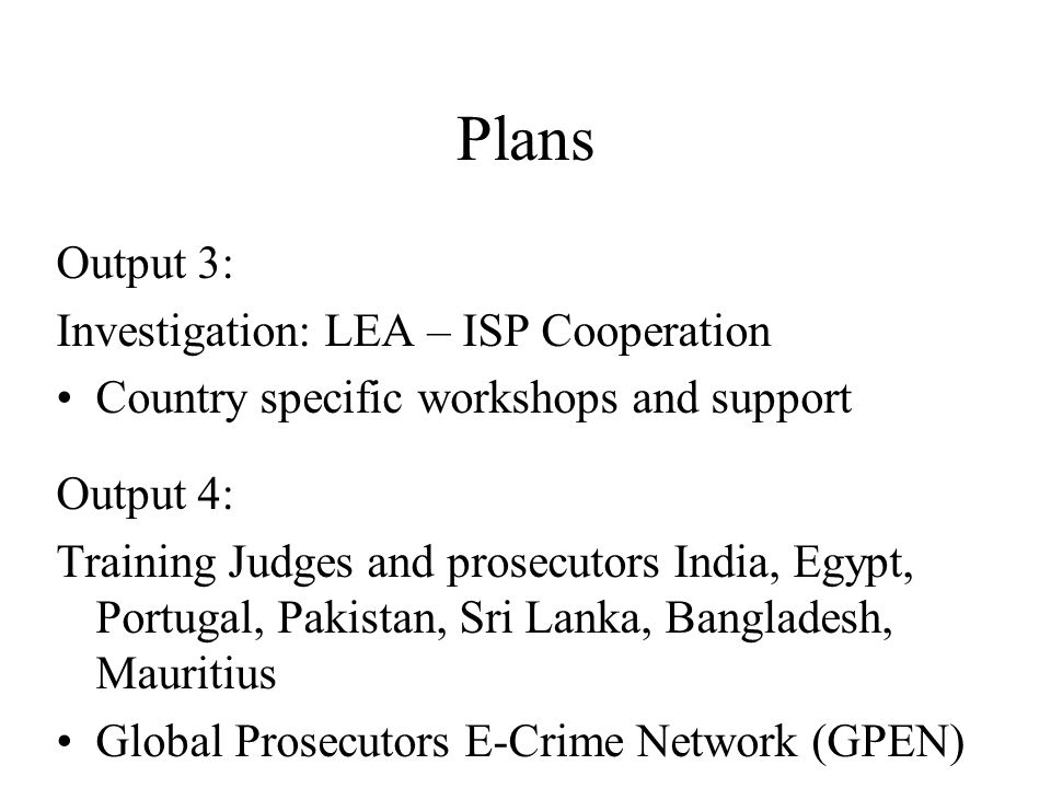 Plans Output 3: Investigation: LEA – ISP Cooperation Country specific workshops and support Output 4: Training Judges and prosecutors India, Egypt, Portugal, Pakistan, Sri Lanka, Bangladesh, Mauritius Global Prosecutors E-Crime Network (GPEN)