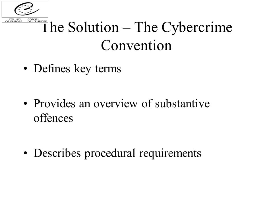 The Solution – The Cybercrime Convention Defines key terms Provides an overview of substantive offences Describes procedural requirements