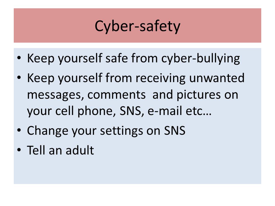 Cyber-safety Keep yourself safe from cyber-bullying Keep yourself from receiving unwanted messages, comments and pictures on your cell phone, SNS,  etc… Change your settings on SNS Tell an adult