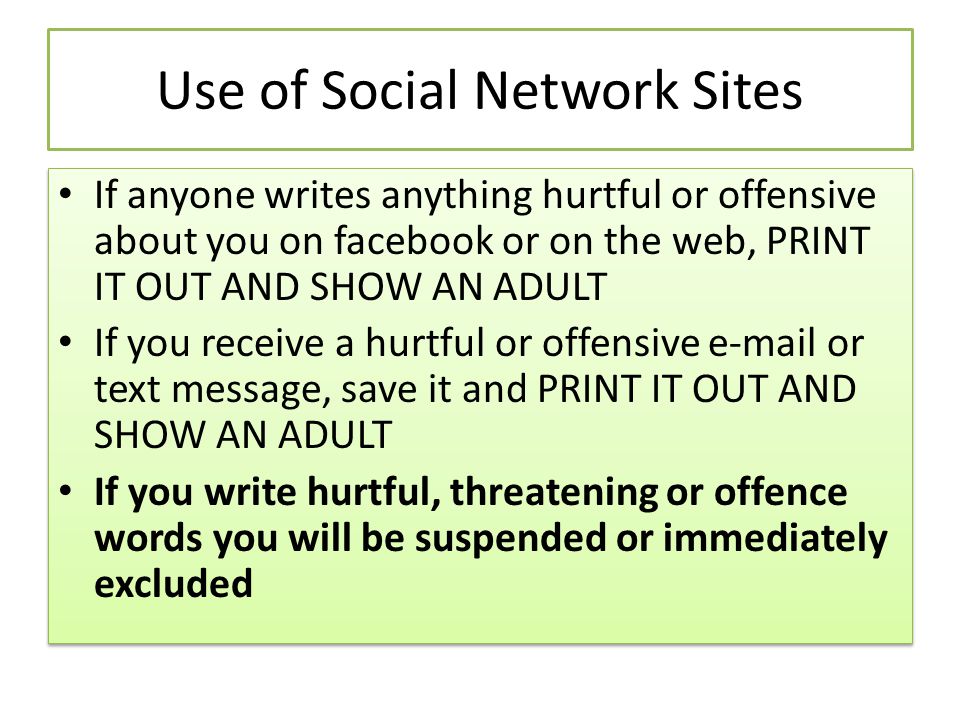 Use of Social Network Sites If anyone writes anything hurtful or offensive about you on facebook or on the web, PRINT IT OUT AND SHOW AN ADULT If you receive a hurtful or offensive  or text message, save it and PRINT IT OUT AND SHOW AN ADULT If you write hurtful, threatening or offence words you will be suspended or immediately excluded If anyone writes anything hurtful or offensive about you on facebook or on the web, PRINT IT OUT AND SHOW AN ADULT If you receive a hurtful or offensive  or text message, save it and PRINT IT OUT AND SHOW AN ADULT If you write hurtful, threatening or offence words you will be suspended or immediately excluded