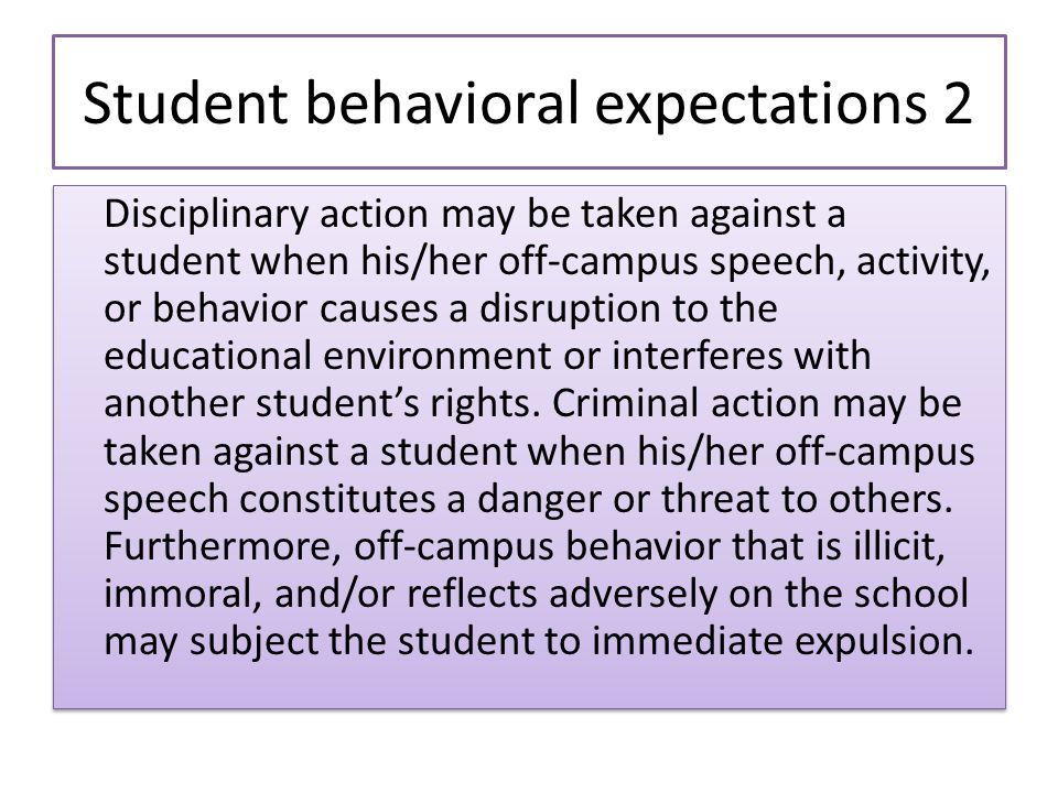 Student behavioral expectations 2 Disciplinary action may be taken against a student when his/her off-campus speech, activity, or behavior causes a disruption to the educational environment or interferes with another student’s rights.