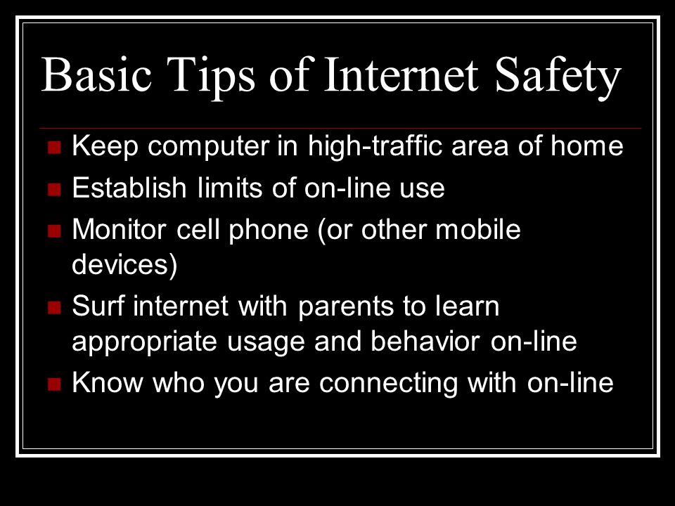 Basic Tips of Internet Safety Keep computer in high-traffic area of home Establish limits of on-line use Monitor cell phone (or other mobile devices) Surf internet with parents to learn appropriate usage and behavior on-line Know who you are connecting with on-line