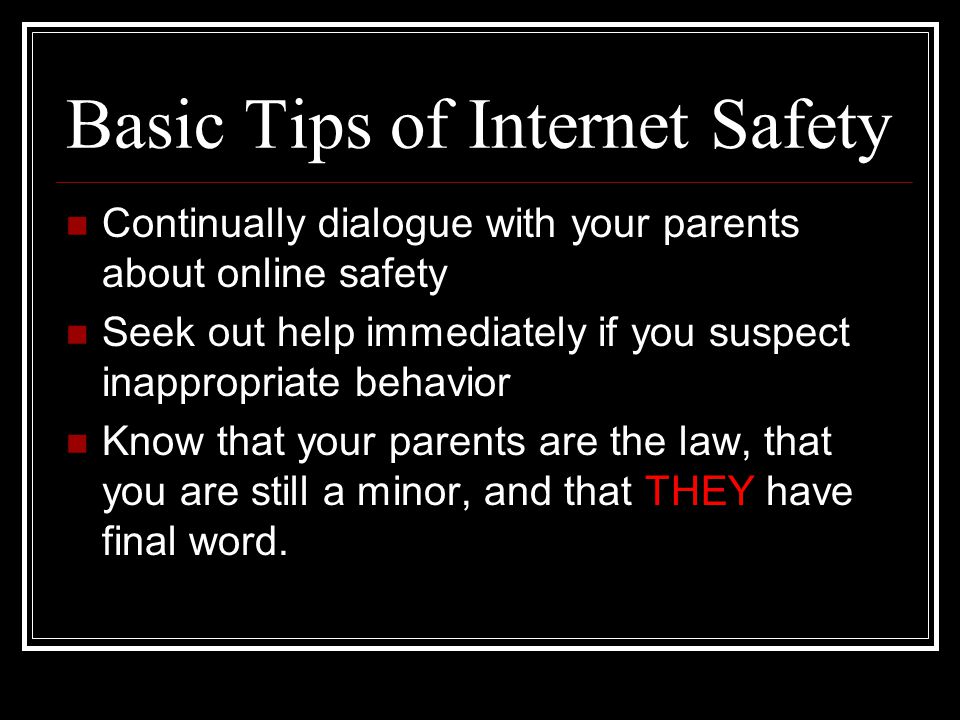 Basic Tips of Internet Safety Continually dialogue with your parents about online safety Seek out help immediately if you suspect inappropriate behavior Know that your parents are the law, that you are still a minor, and that THEY have final word.