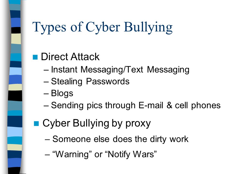 Types of Cyber Bullying Direct Attack –Instant Messaging/Text Messaging –Stealing Passwords –Blogs –Sending pics through  & cell phones Cyber Bullying by proxy – Someone else does the dirty work – Warning or Notify Wars