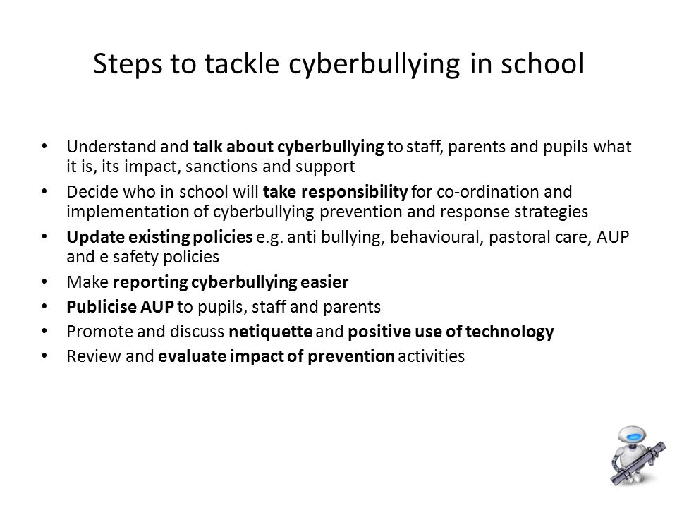 11 Steps to tackle cyberbullying in school Understand and talk about cyberbullying to staff, parents and pupils what it is, its impact, sanctions and support Decide who in school will take responsibility for co-ordination and implementation of cyberbullying prevention and response strategies Update existing policies e.g.
