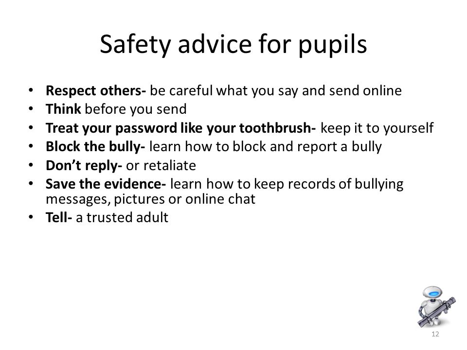 12 Safety advice for pupils Respect others- be careful what you say and send online Think before you send Treat your password like your toothbrush- keep it to yourself Block the bully- learn how to block and report a bully Don’t reply- or retaliate Save the evidence- learn how to keep records of bullying messages, pictures or online chat Tell- a trusted adult