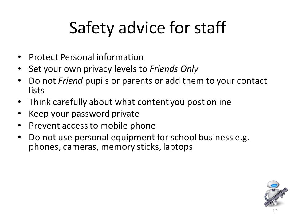 13 Safety advice for staff Protect Personal information Set your own privacy levels to Friends Only Do not Friend pupils or parents or add them to your contact lists Think carefully about what content you post online Keep your password private Prevent access to mobile phone Do not use personal equipment for school business e.g.