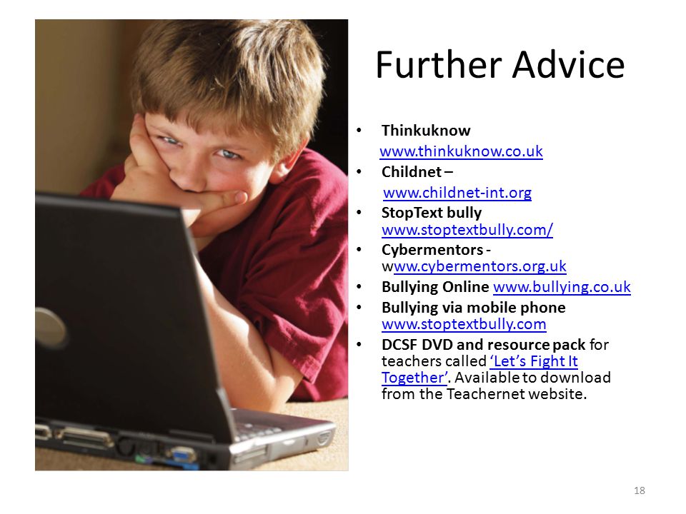 18 Further Advice Thinkuknow   Childnet –   StopText bully     Cybermentors -   Bullying Online   Bullying via mobile phone     DCSF DVD and resource pack for teachers called ‘Let’s Fight It Together’.