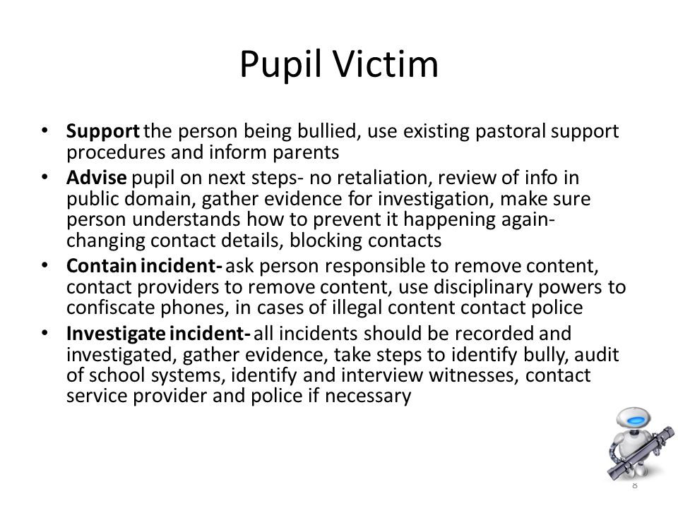8 Pupil Victim Support the person being bullied, use existing pastoral support procedures and inform parents Advise pupil on next steps- no retaliation, review of info in public domain, gather evidence for investigation, make sure person understands how to prevent it happening again- changing contact details, blocking contacts Contain incident- ask person responsible to remove content, contact providers to remove content, use disciplinary powers to confiscate phones, in cases of illegal content contact police Investigate incident- all incidents should be recorded and investigated, gather evidence, take steps to identify bully, audit of school systems, identify and interview witnesses, contact service provider and police if necessary