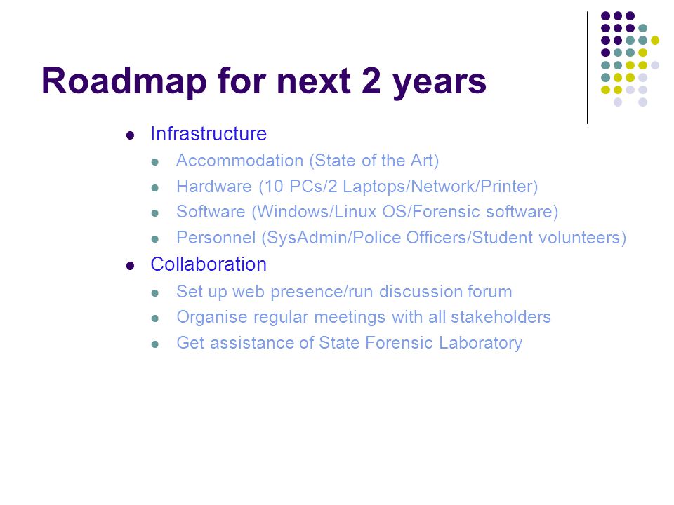 Roadmap for next 2 years Infrastructure Accommodation (State of the Art) Hardware (10 PCs/2 Laptops/Network/Printer) Software (Windows/Linux OS/Forensic software) Personnel (SysAdmin/Police Officers/Student volunteers) Collaboration Set up web presence/run discussion forum Organise regular meetings with all stakeholders Get assistance of State Forensic Laboratory