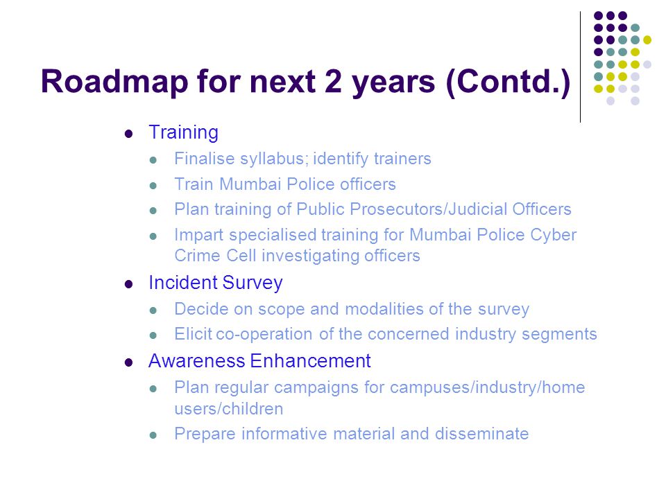 Roadmap for next 2 years (Contd.) Training Finalise syllabus; identify trainers Train Mumbai Police officers Plan training of Public Prosecutors/Judicial Officers Impart specialised training for Mumbai Police Cyber Crime Cell investigating officers Incident Survey Decide on scope and modalities of the survey Elicit co-operation of the concerned industry segments Awareness Enhancement Plan regular campaigns for campuses/industry/home users/children Prepare informative material and disseminate