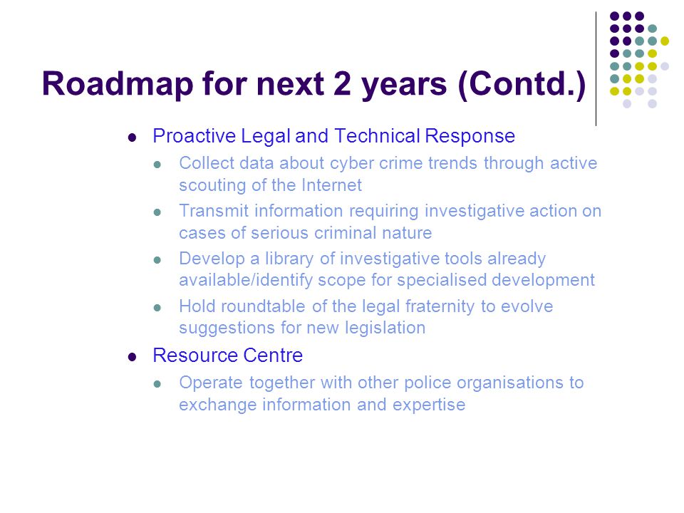 Roadmap for next 2 years (Contd.) Proactive Legal and Technical Response Collect data about cyber crime trends through active scouting of the Internet Transmit information requiring investigative action on cases of serious criminal nature Develop a library of investigative tools already available/identify scope for specialised development Hold roundtable of the legal fraternity to evolve suggestions for new legislation Resource Centre Operate together with other police organisations to exchange information and expertise