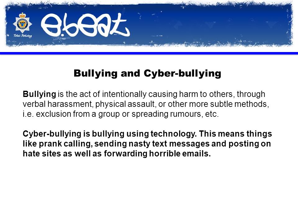 Bullying and Cyber-bullying Bullying is the act of intentionally causing harm to others, through verbal harassment, physical assault, or other more subtle methods, i.e.