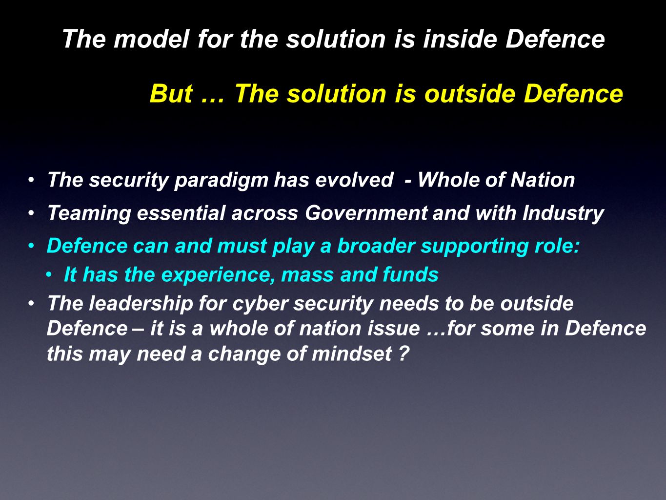 The model for the solution is inside Defence But … The solution is outside Defence The security paradigm has evolved - Whole of Nation Teaming essential across Government and with Industry Defence can and must play a broader supporting role: It has the experience, mass and funds The leadership for cyber security needs to be outside Defence – it is a whole of nation issue …for some in Defence this may need a change of mindset