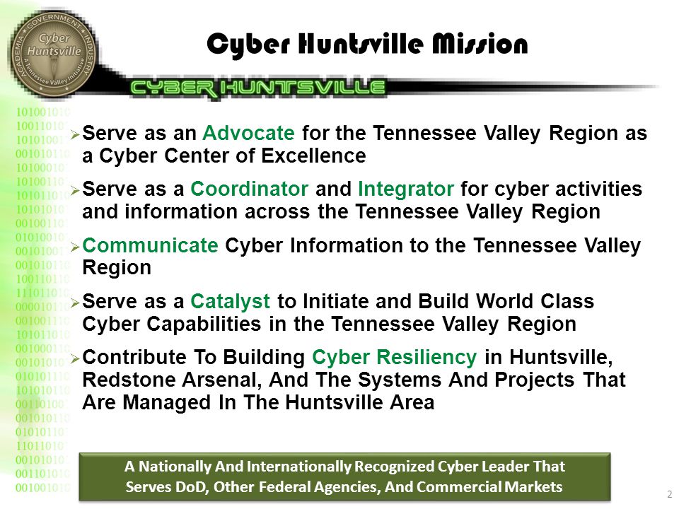 Cyber Huntsville Mission  Serve as an Advocate for the Tennessee Valley Region as a Cyber Center of Excellence  Serve as a Coordinator and Integrator for cyber activities and information across the Tennessee Valley Region  Communicate Cyber Information to the Tennessee Valley Region  Serve as a Catalyst to Initiate and Build World Class Cyber Capabilities in the Tennessee Valley Region  Contribute To Building Cyber Resiliency in Huntsville, Redstone Arsenal, And The Systems And Projects That Are Managed In The Huntsville Area 2 A Nationally And Internationally Recognized Cyber Leader That Serves DoD, Other Federal Agencies, And Commercial Markets A Nationally And Internationally Recognized Cyber Leader That Serves DoD, Other Federal Agencies, And Commercial Markets