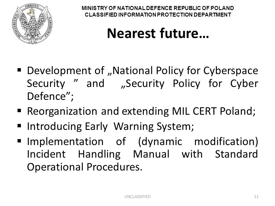 MINISTRY OF NATIONAL DEFENCE REPUBLIC OF POLAND CLASSIFIED INFORMATION PROTECTION DEPARTMENT Nearest future…  Development of „National Policy for Cyberspace Security and „Security Policy for Cyber Defence ;  Reorganization and extending MIL CERT Poland;  Introducing Early Warning System;  Implementation of (dynamic modification) Incident Handling Manual with Standard Operational Procedures.