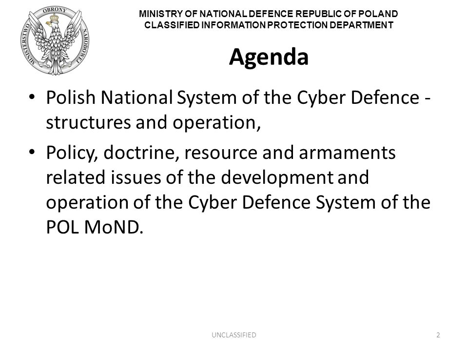 MINISTRY OF NATIONAL DEFENCE REPUBLIC OF POLAND CLASSIFIED INFORMATION PROTECTION DEPARTMENT Agenda Polish National System of the Cyber Defence - structures and operation, Policy, doctrine, resource and armaments related issues of the development and operation of the Cyber Defence System of the POL MoND.