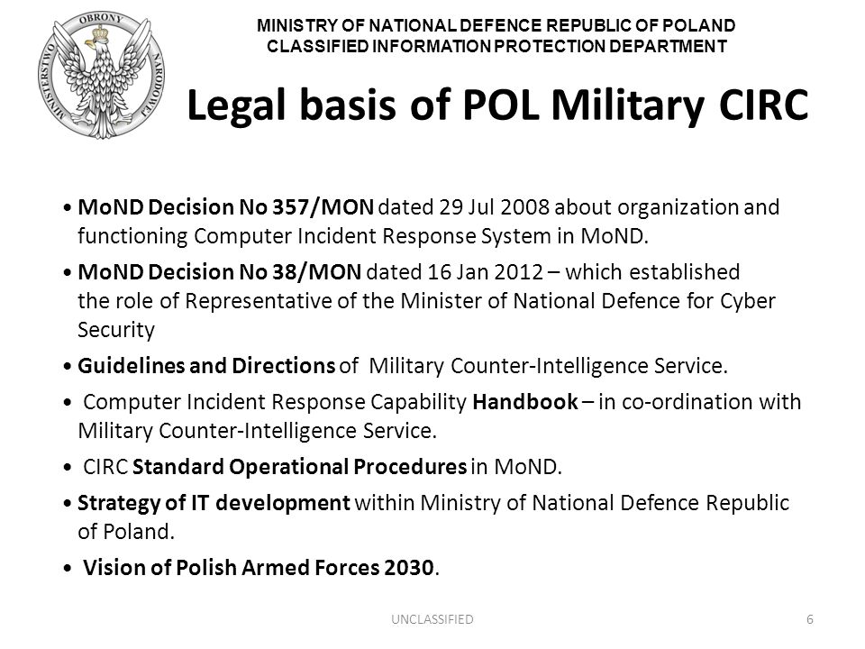 MINISTRY OF NATIONAL DEFENCE REPUBLIC OF POLAND CLASSIFIED INFORMATION PROTECTION DEPARTMENT Legal basis of POL Military CIRC MoND Decision No 357/MON dated 29 Jul 2008 about organization and functioning Computer Incident Response System in MoND.