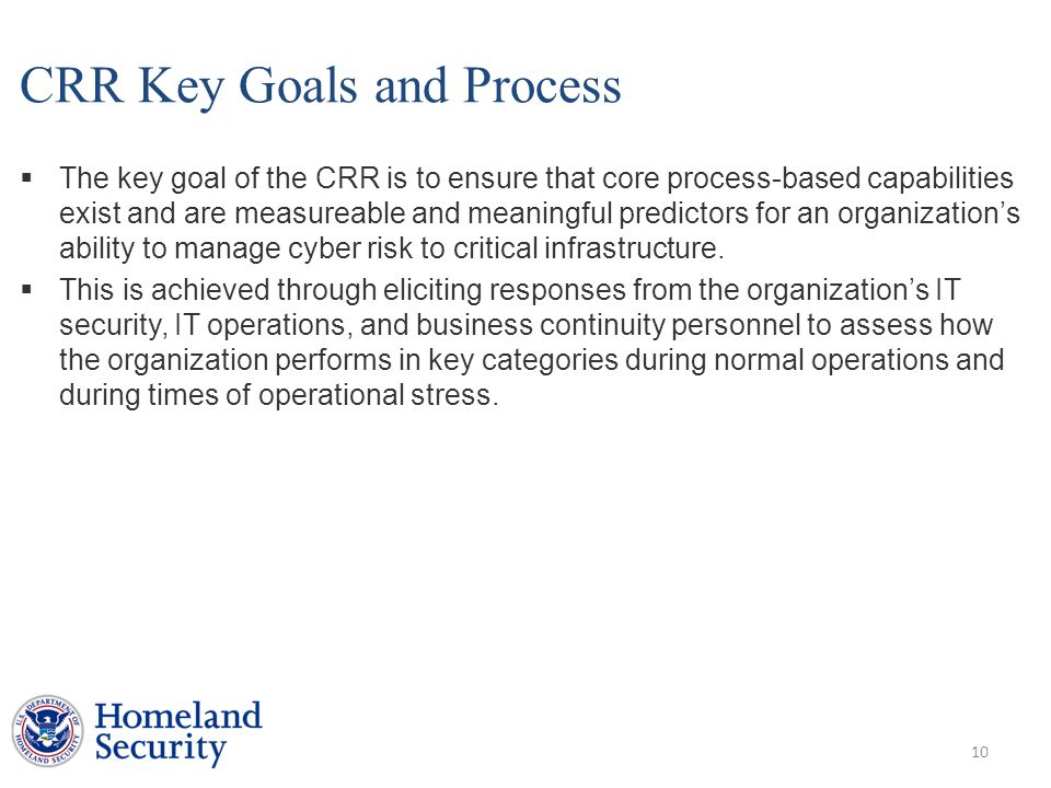 CRR Key Goals and Process  The key goal of the CRR is to ensure that core process-based capabilities exist and are measureable and meaningful predictors for an organization’s ability to manage cyber risk to critical infrastructure.