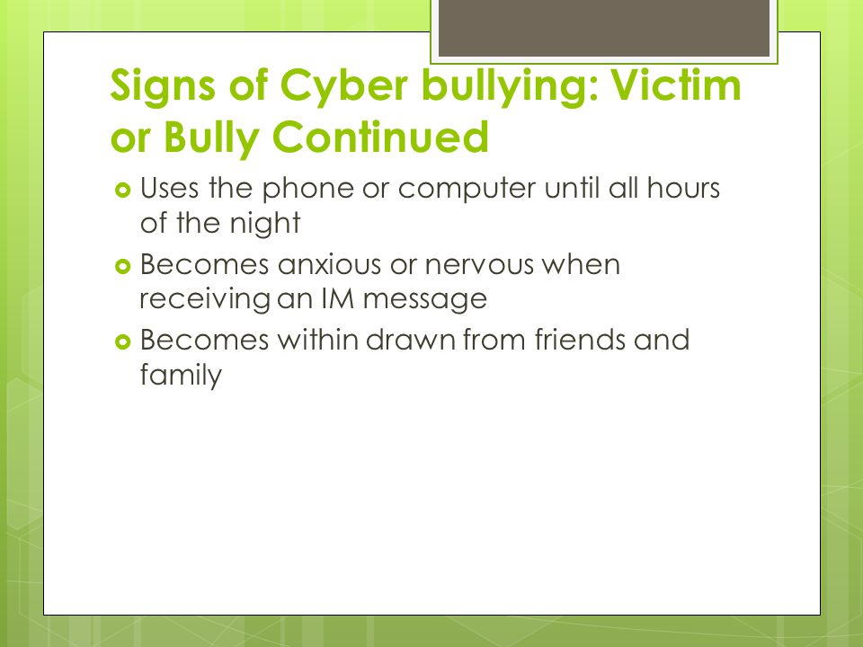Signs of Cyber bullying: Victim or Bully Continued  Uses the phone or computer until all hours of the night  Becomes anxious or nervous when receiving an IM message  Becomes within drawn from friends and family