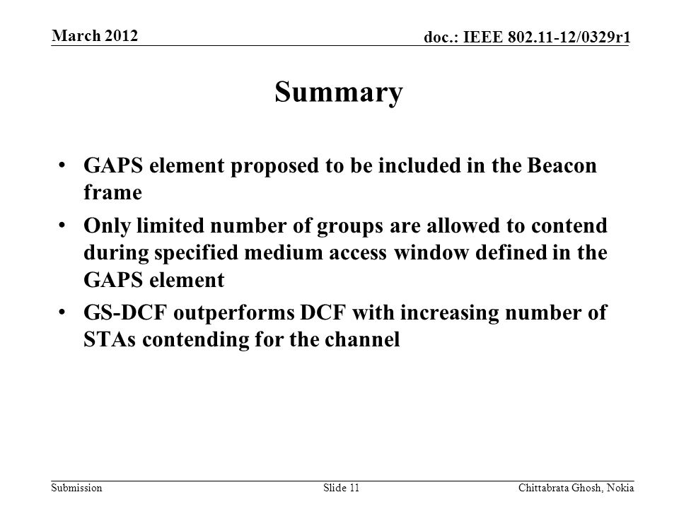 Submission doc.: IEEE /0329r1 Summary GAPS element proposed to be included in the Beacon frame Only limited number of groups are allowed to contend during specified medium access window defined in the GAPS element GS-DCF outperforms DCF with increasing number of STAs contending for the channel Slide 11Chittabrata Ghosh, Nokia March 2012