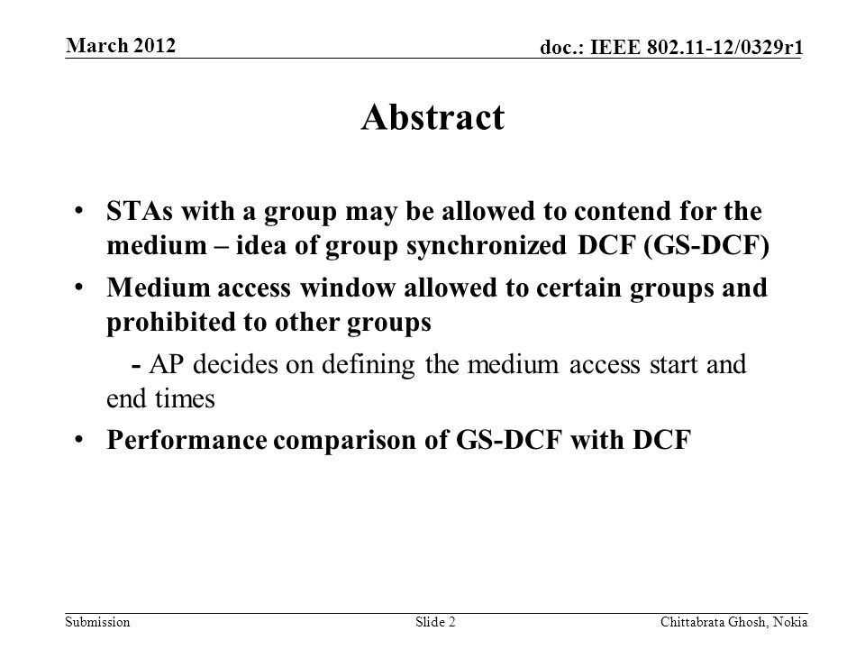 Submission doc.: IEEE /0329r1 Abstract STAs with a group may be allowed to contend for the medium – idea of group synchronized DCF (GS-DCF) Medium access window allowed to certain groups and prohibited to other groups - AP decides on defining the medium access start and end times Performance comparison of GS-DCF with DCF Slide 2Chittabrata Ghosh, Nokia March 2012