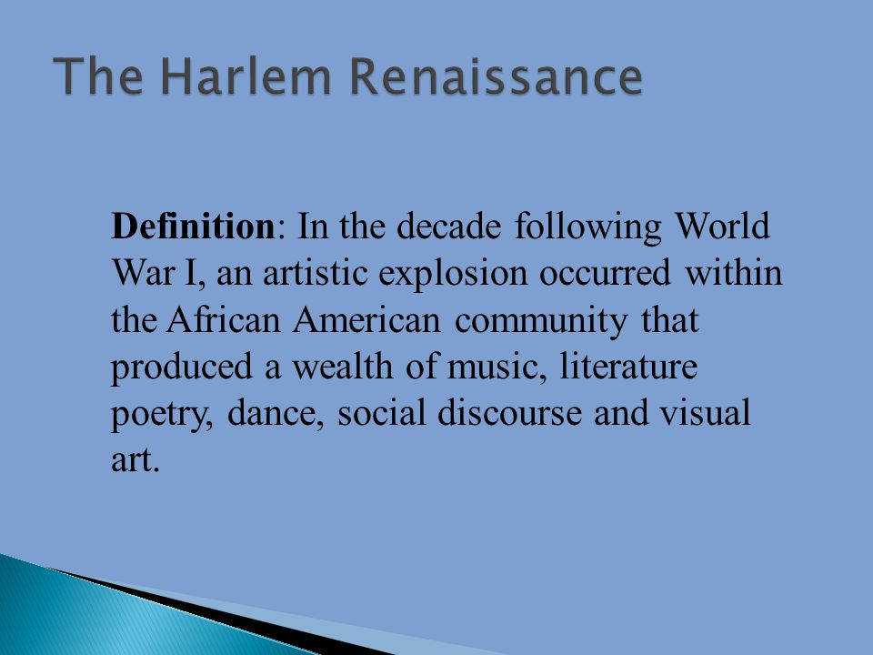 Definition: In the decade following World War I, an artistic explosion occurred within the African American community that produced a wealth of music, literature poetry, dance, social discourse and visual art.