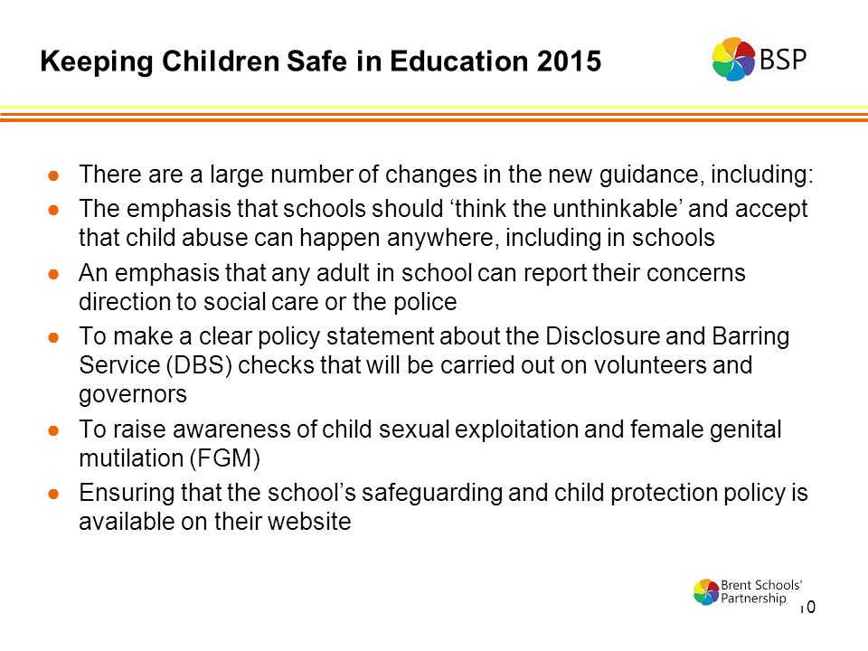 10 ●There are a large number of changes in the new guidance, including: ●The emphasis that schools should ‘think the unthinkable’ and accept that child abuse can happen anywhere, including in schools ●An emphasis that any adult in school can report their concerns direction to social care or the police ●To make a clear policy statement about the Disclosure and Barring Service (DBS) checks that will be carried out on volunteers and governors ●To raise awareness of child sexual exploitation and female genital mutilation (FGM) ●Ensuring that the school’s safeguarding and child protection policy is available on their website Keeping Children Safe in Education 2015