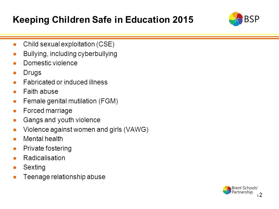 12 ●Child sexual exploitation (CSE) ●Bullying, including cyberbullying ●Domestic violence ●Drugs ●Fabricated or induced illness ●Faith abuse ●Female genital mutilation (FGM) ●Forced marriage ●Gangs and youth violence ●Violence against women and girls (VAWG) ●Mental health ●Private fostering ●Radicalisation ●Sexting ●Teenage relationship abuse Keeping Children Safe in Education 2015