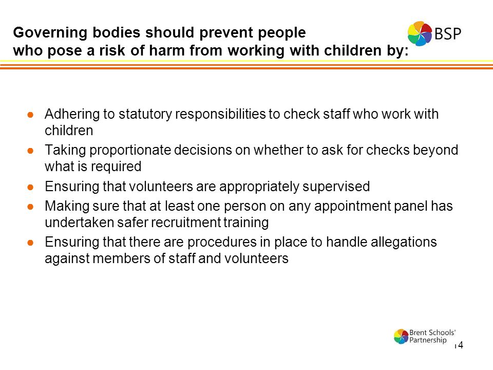 14 ●Adhering to statutory responsibilities to check staff who work with children ●Taking proportionate decisions on whether to ask for checks beyond what is required ●Ensuring that volunteers are appropriately supervised ●Making sure that at least one person on any appointment panel has undertaken safer recruitment training ●Ensuring that there are procedures in place to handle allegations against members of staff and volunteers Governing bodies should prevent people who pose a risk of harm from working with children by: