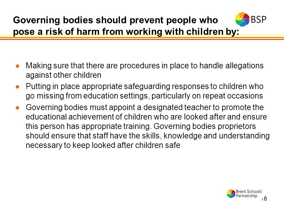 16 ●Making sure that there are procedures in place to handle allegations against other children ●Putting in place appropriate safeguarding responses to children who go missing from education settings, particularly on repeat occasions ●Governing bodies must appoint a designated teacher to promote the educational achievement of children who are looked after and ensure this person has appropriate training.
