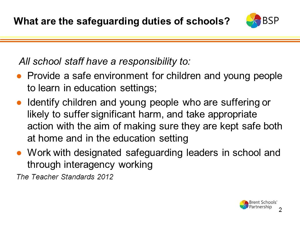2 All school staff have a responsibility to: ●Provide a safe environment for children and young people to learn in education settings; ●Identify children and young people who are suffering or likely to suffer significant harm, and take appropriate action with the aim of making sure they are kept safe both at home and in the education setting ●Work with designated safeguarding leaders in school and through interagency working The Teacher Standards 2012 What are the safeguarding duties of schools