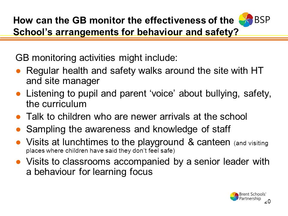 20 GB monitoring activities might include: ●Regular health and safety walks around the site with HT and site manager ●Listening to pupil and parent ‘voice’ about bullying, safety, the curriculum ●Talk to children who are newer arrivals at the school ●Sampling the awareness and knowledge of staff ●Visits at lunchtimes to the playground & canteen (and visiting places where children have said they don’t feel safe) ●Visits to classrooms accompanied by a senior leader with a behaviour for learning focus How can the GB monitor the effectiveness of the School’s arrangements for behaviour and safety