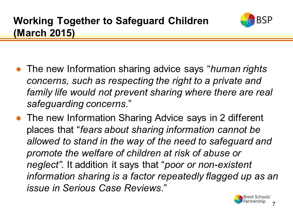 7 ●The new Information sharing advice says human rights concerns, such as respecting the right to a private and family life would not prevent sharing where there are real safeguarding concerns. ●The new Information Sharing Advice says in 2 different places that fears about sharing information cannot be allowed to stand in the way of the need to safeguard and promote the welfare of children at risk of abuse or neglect .