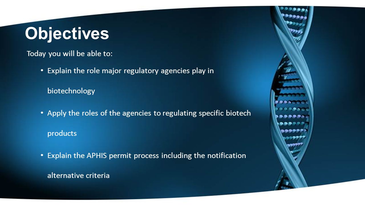 Objectives Today you will be able to: Explain the role major regulatory agencies play in biotechnology Apply the roles of the agencies to regulating specific biotech products Explain the APHIS permit process including the notification alternative criteria